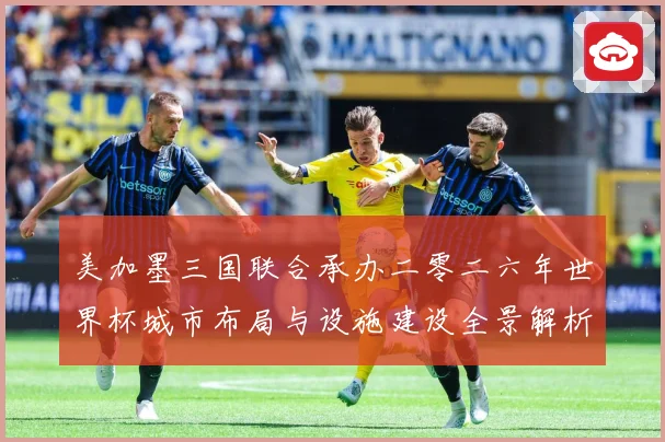 美加墨三国联合承办二零二六年世界杯城市布局与设施建设全景解析赛事前瞻