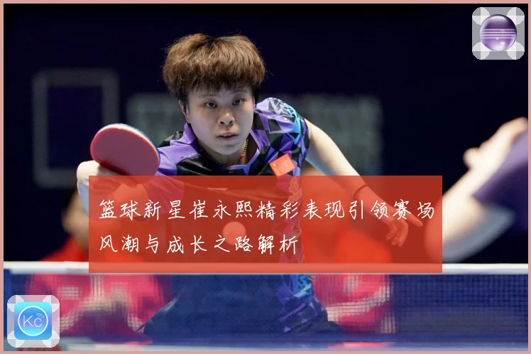 篮球新星崔永熙精彩表现引领赛场风潮与成长之路解析