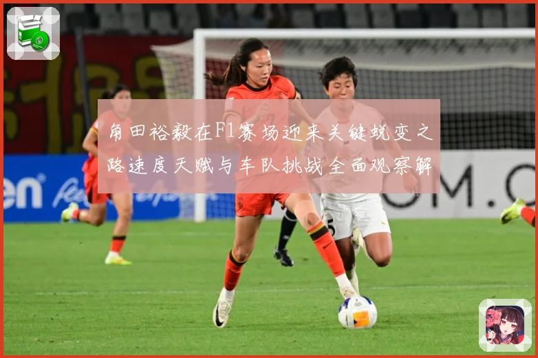 角田裕毅在F1赛场迎来关键蜕变之路速度天赋与车队挑战全面观察解析
