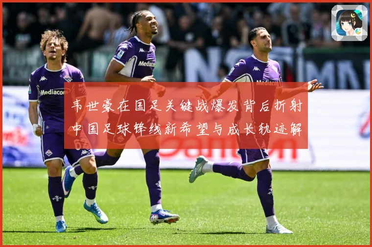 韦世豪在国足关键战爆发背后折射中国足球锋线新希望与成长轨迹解析