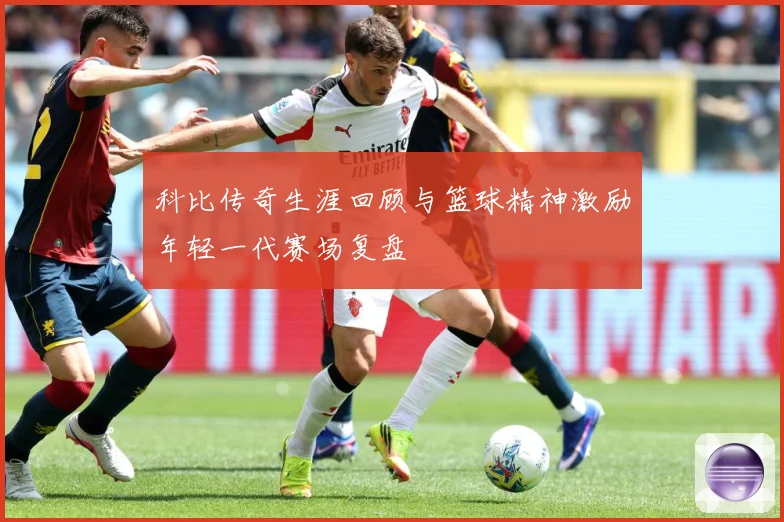 科比传奇生涯回顾与篮球精神激励年轻一代赛场复盘
