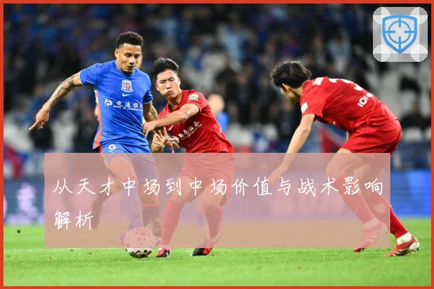 从天才中场到中场价值与战术影响解析