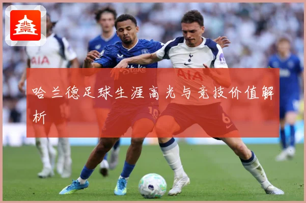 哈兰德足球生涯高光与竞技价值解析