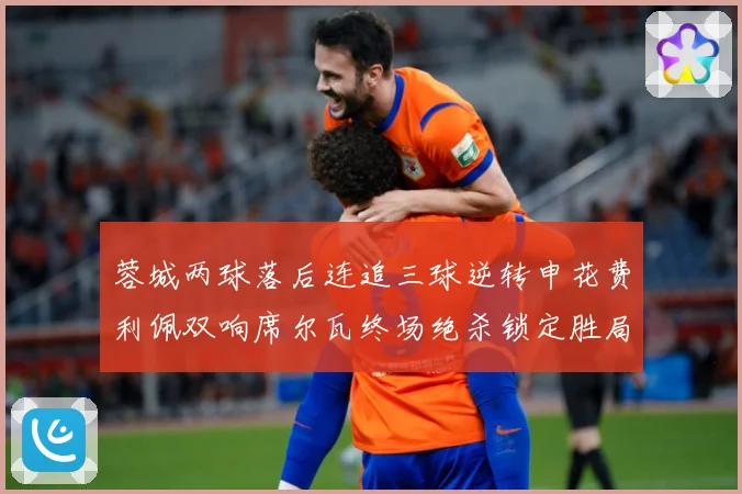 蓉城两球落后连追三球逆转申花费利佩双响席尔瓦终场绝杀锁定胜局专题观察