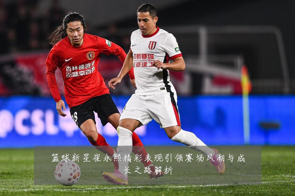 篮球新星崔永熙精彩表现引领赛场风潮与成长之路解析