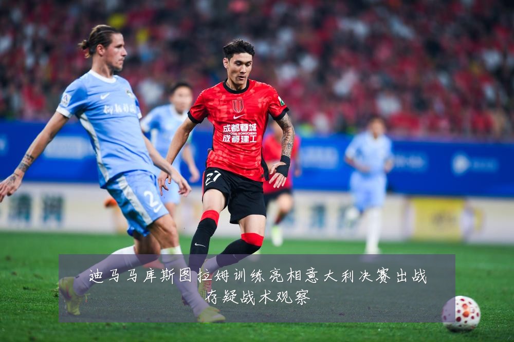 迪马马库斯图拉姆训练亮相意大利决赛出战存疑战术观察
